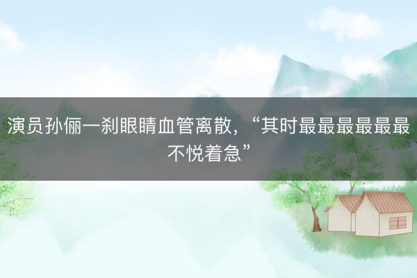 演员孙俪一刹眼睛血管离散，“其时最最最最最最不悦着急”