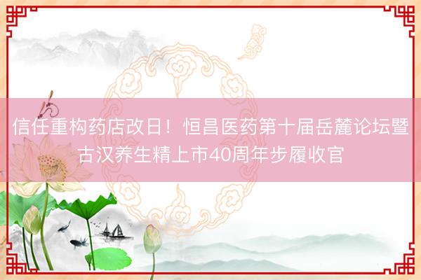信任重构药店改日！恒昌医药第十届岳麓论坛暨古汉养生精上市40周年步履收官