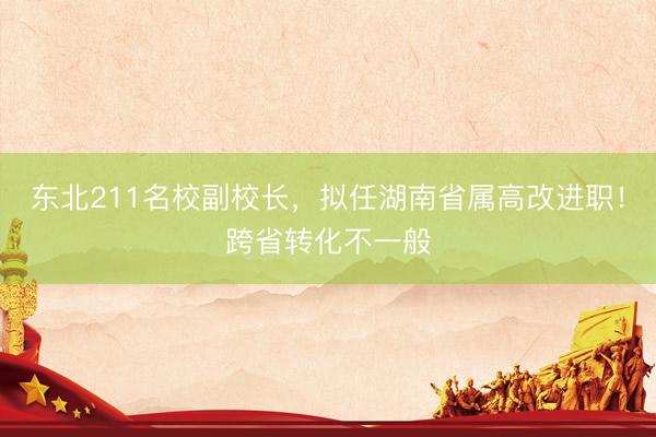 东北211名校副校长，拟任湖南省属高改进职！跨省转化不一般