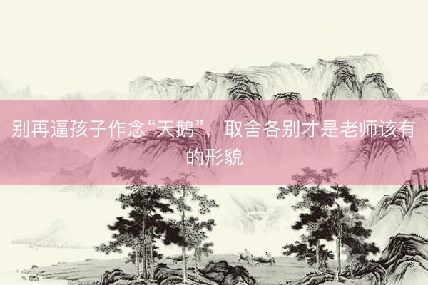 别再逼孩子作念“天鹅”，取舍各别才是老师该有的形貌