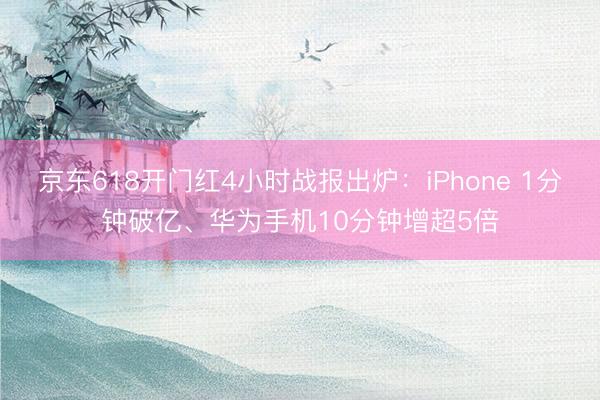 京东618开门红4小时战报出炉：iPhone 1分钟破亿、华为手机10分钟增超5倍