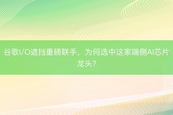 谷歌I/O遮挡重磅联手，为何选中这家端侧AI芯片龙头？