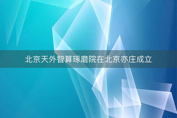 北京天外智算琢磨院在北京亦庄成立