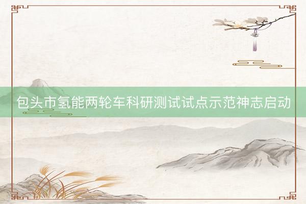 包头市氢能两轮车科研测试试点示范神志启动