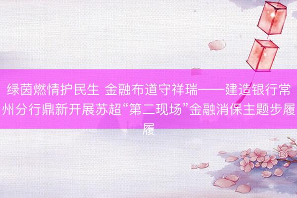 绿茵燃情护民生 金融布道守祥瑞——建造银行常州分行鼎新开展苏超“第二现场”金融消保主题步履