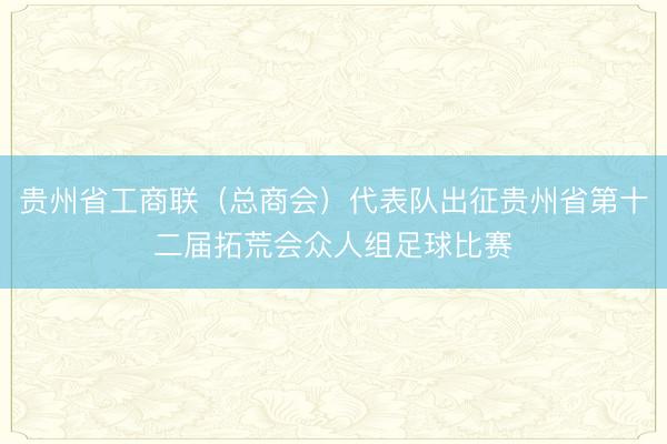 贵州省工商联（总商会）代表队出征贵州省第十二届拓荒会众人组足球比赛