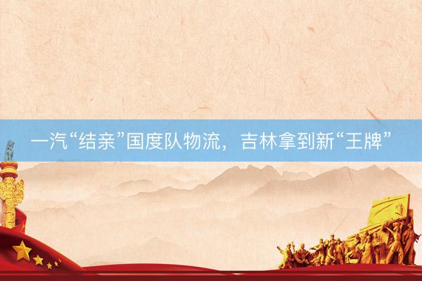 一汽“结亲”国度队物流，吉林拿到新“王牌”