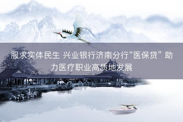 服求实体民生 兴业银行济南分行“医保贷” 助力医疗职业高质地发展
