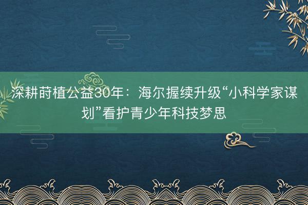 深耕莳植公益30年：海尔握续升级“小科学家谋划”看护青少年科技梦思