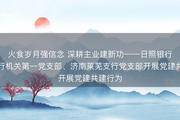 火食岁月强信念 深耕主业建新功——日照银行济南分行机关第一党支部、济南莱芜支行党支部开展党建共建行为