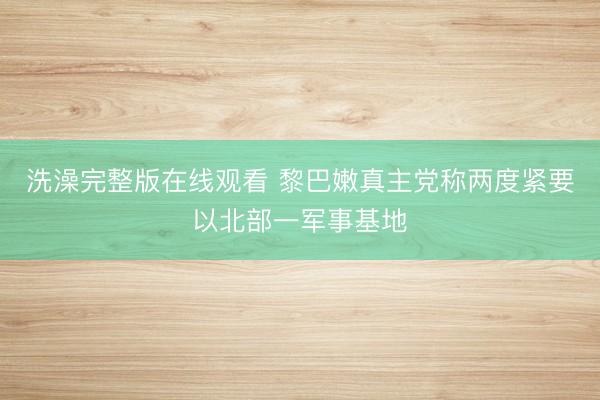 洗澡完整版在线观看 黎巴嫩真主党称两度紧要以北部一军事基地