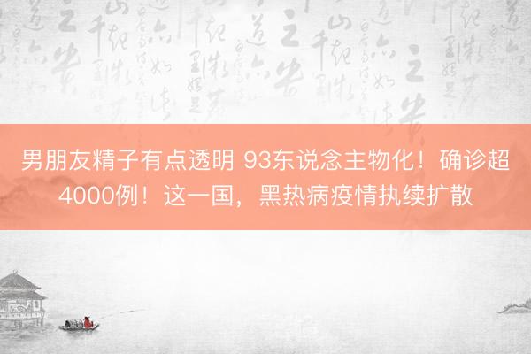 男朋友精子有点透明 93东说念主物化！确诊超4000例！这一国，黑热病疫情执续扩散