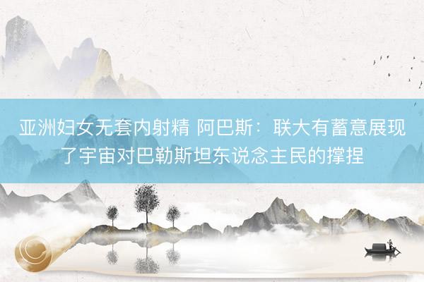 亚洲妇女无套内射精 阿巴斯：联大有蓄意展现了宇宙对巴勒斯坦东说念主民的撑捏