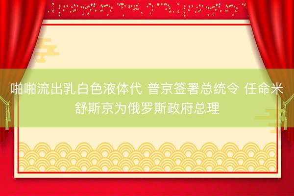 啪啪流出乳白色液体代 普京签署总统令 任命米舒斯京为俄罗斯政府总理
