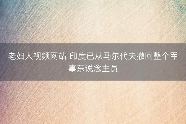 老妇人视频网站 印度已从马尔代夫撤回整个军事东说念主员