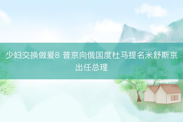 少妇交换做爰8 普京向俄国度杜马提名米舒斯京出任总理