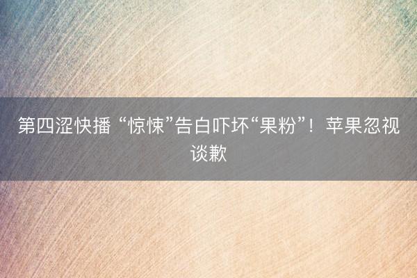 第四涩快播 “惊悚”告白吓坏“果粉”！苹果忽视谈歉