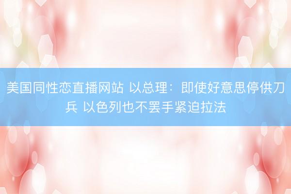 美国同性恋直播网站 以总理：即使好意思停供刀兵 以色列也不罢手紧迫拉法