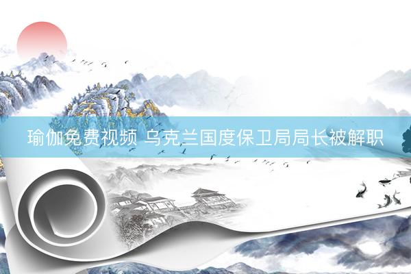 瑜伽免费视频 乌克兰国度保卫局局长被解职