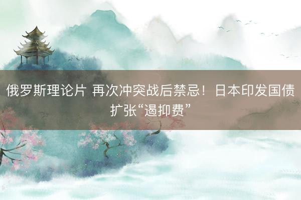 俄罗斯理论片 再次冲突战后禁忌！日本印发国债扩张“遏抑费”