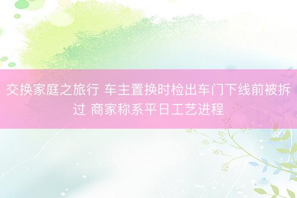 交换家庭之旅行 车主置换时检出车门下线前被拆过 商家称系平日工艺进程