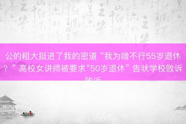 公的粗大挺进了我的密道 “我为啥不行55岁退休？” 高校女讲师被要求“50岁退休” 告状学校败诉