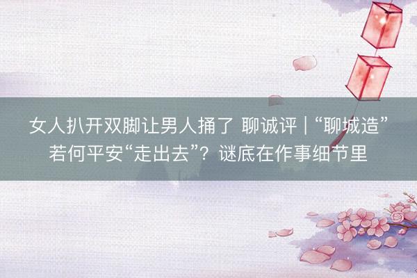 女人扒开双脚让男人捅了 聊诚评 | “聊城造”若何平安“走出去”？谜底在作事细节里