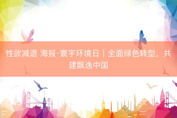性欲减退 海报·寰宇环境日｜全面绿色转型，<a href=