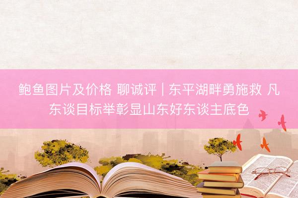 鲍鱼图片及价格 聊诚评 | 东平湖畔勇施救 凡东谈目标举彰显山东好东谈主底色