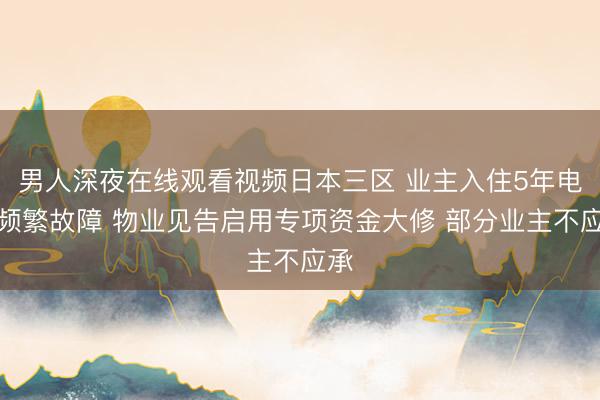 男人深夜在线观看视频日本三区 业主入住5年电梯频繁故障 物业见告启用专项资金大修 部分业主不应承