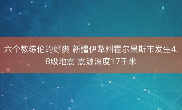 六个教练伦的好爽 新疆伊犁州霍尔果斯市发生4.8级地震 震源深度17千米