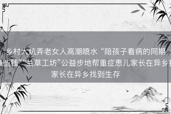 乡村大炕弄老女人高潮喷水 “陪孩子看病的同期，还能赚些钱”“兰草工坊”公益步地帮重症患儿家长在异乡找到生存