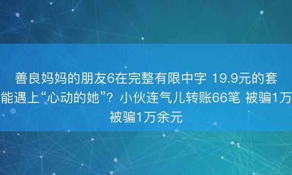 善良妈妈的朋友6在完整有限中字 19.9元的套餐就能遇上“心动的她”？小伙连气儿转账66笔 被骗1万余元