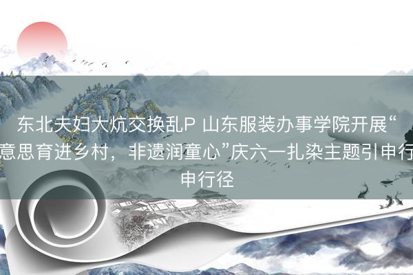 东北夫妇大炕交换乱P 山东服装办事学院开展“好意思育进乡村，非遗润童心”庆六一扎染主题引申行径