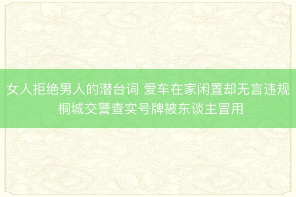 女人拒绝男人的潜台词 爱车在家闲置却无言违规 桐城交警查实号牌被东谈主冒用