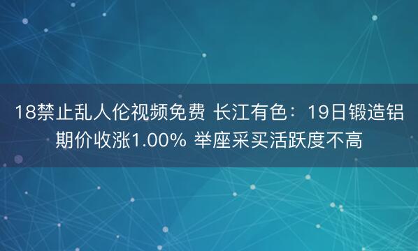 18禁止乱人伦视频免费 长江有色：19日锻造铝期价收涨1.00% 举座采买活跃度不高