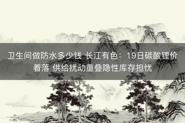 卫生间做防水多少钱 长江有色：19日碳酸锂价着落 供给扰动重叠隐性库存担忧
