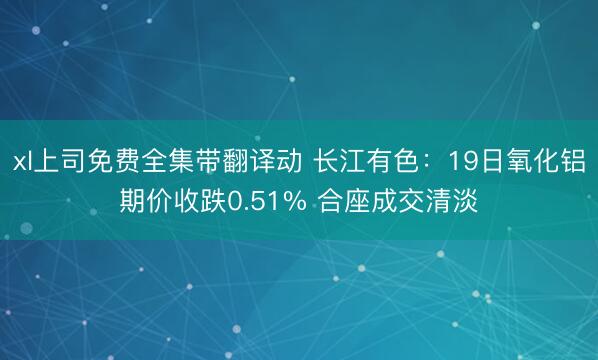 xl上司免费全集带翻译动 长江有色：19日氧化铝期价收跌0.51% 合座成交清淡