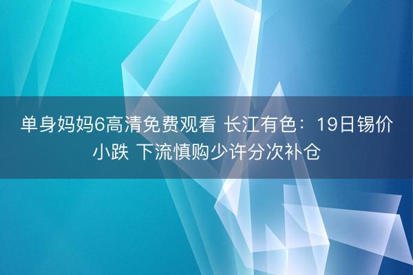 单身妈妈6高清免费观看 长江有色：19日锡价小跌 下流慎购少许分次补仓