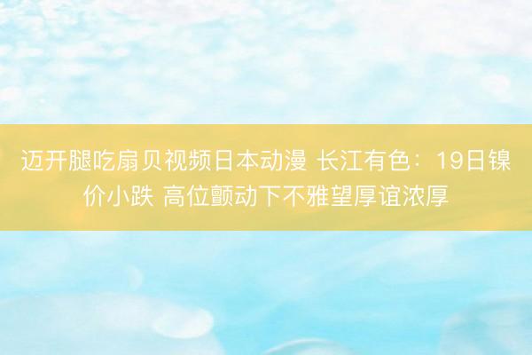 迈开腿吃扇贝视频日本动漫 长江有色：19日镍价小跌 高位颤动下不雅望厚谊浓厚