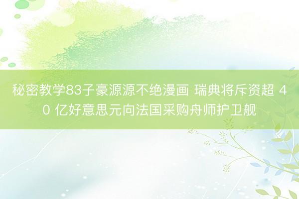 秘密教学83子豪源源不绝漫画 瑞典将斥资超 40 亿好意思元向法国采购舟师护卫舰