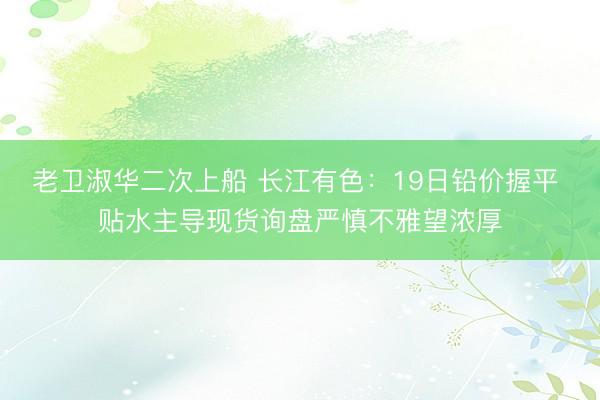 老卫淑华二次上船 长江有色：19日铅价握平 贴水主导现货询盘严慎不雅望浓厚
