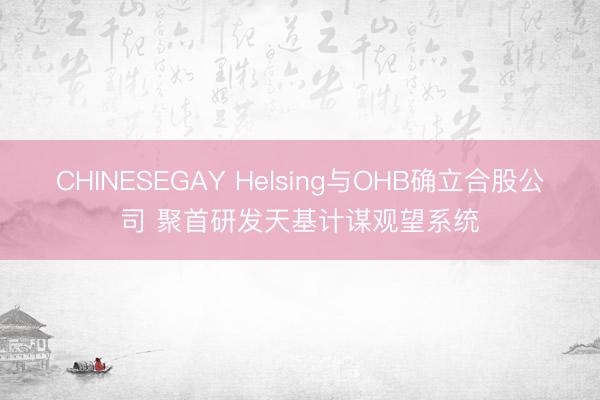 CHINESEGAY Helsing与OHB确立合股公司 聚首研发天基计谋观望系统