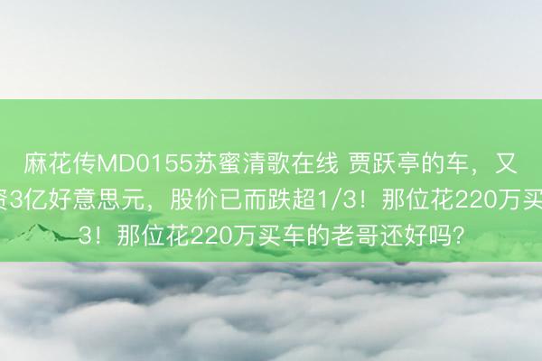 麻花传MD0155苏蜜清歌在线 贾跃亭的车,又宽限了!还要融资3亿好意思元,股价已而跌超1/3!那位花220万买车的老哥还好吗?