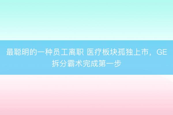 最聪明的一种员工离职 医疗板块孤独上市，GE拆分霸术完成第一步