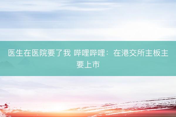 医生在医院要了我 哔哩哔哩:在港交所主板主要上市