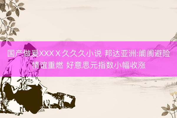 国产做爰XXXⅩ久久久小说 邦达亚洲:阛阓避险情谊重燃 好意思元指数小幅收涨