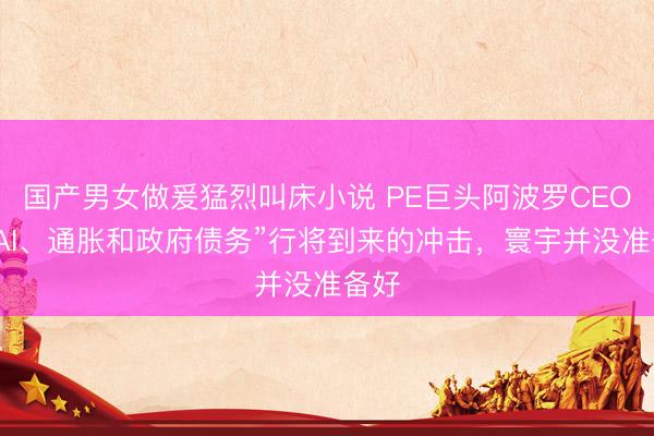 国产男女做爰猛烈叫床小说 PE巨头阿波罗CEO：“AI、通胀和政府债务”行将到来的冲击，寰宇并没准备好