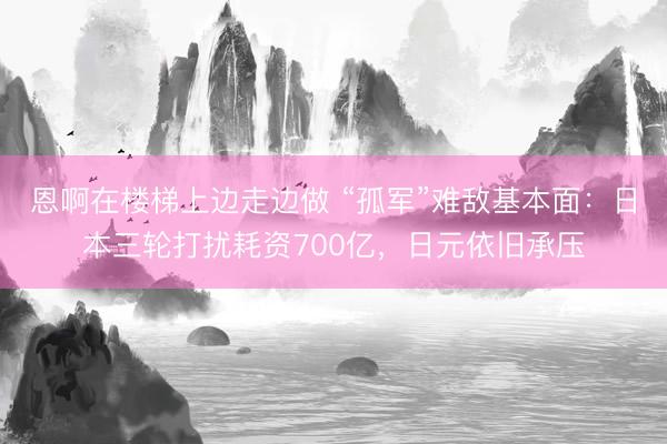 恩啊在楼梯上边走边做 “孤军”难敌基本面：日本三轮打扰耗资700亿，日元依旧承压