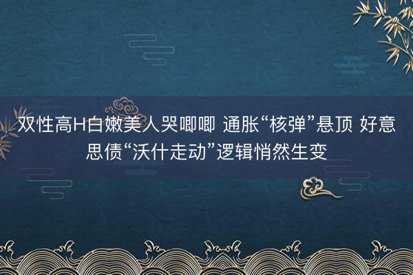 双性高H白嫩美人哭唧唧 通胀“核弹”悬顶 好意思债“沃什走动”逻辑悄然生变